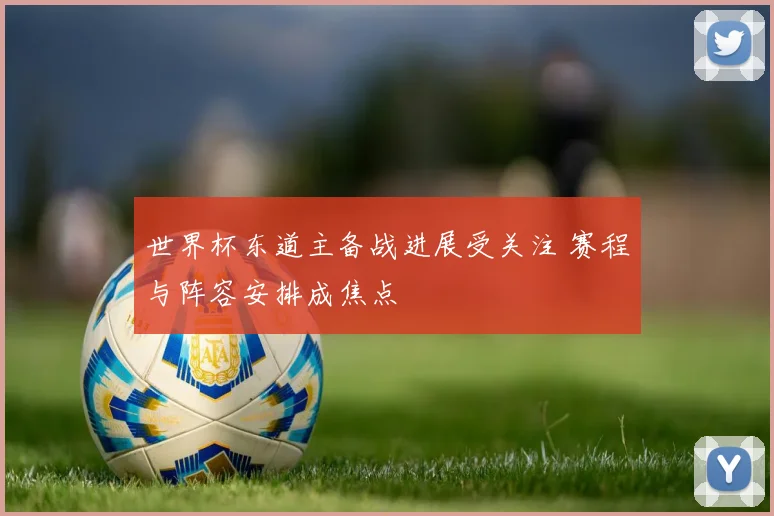 世界杯东道主备战进展受关注 赛程与阵容安排成焦点