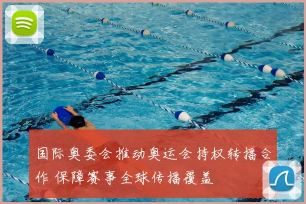 国际奥委会推动奥运会持权转播合作 保障赛事全球传播覆盖